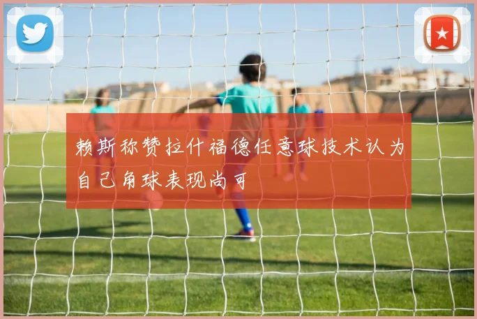 赖斯称赞拉什福德任意球技术认为自己角球表现尚可