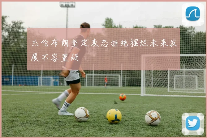 杰伦布朗坚定表态拒绝摆烂未来发展不容置疑