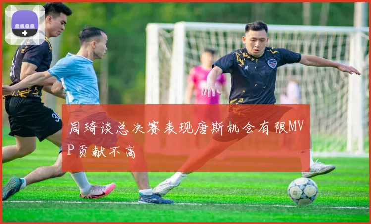 周琦谈总决赛表现唐斯机会有限MVP贡献不高