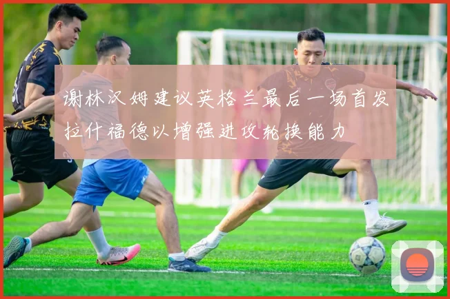 谢林汉姆建议英格兰最后一场首发拉什福德以增强进攻轮换能力