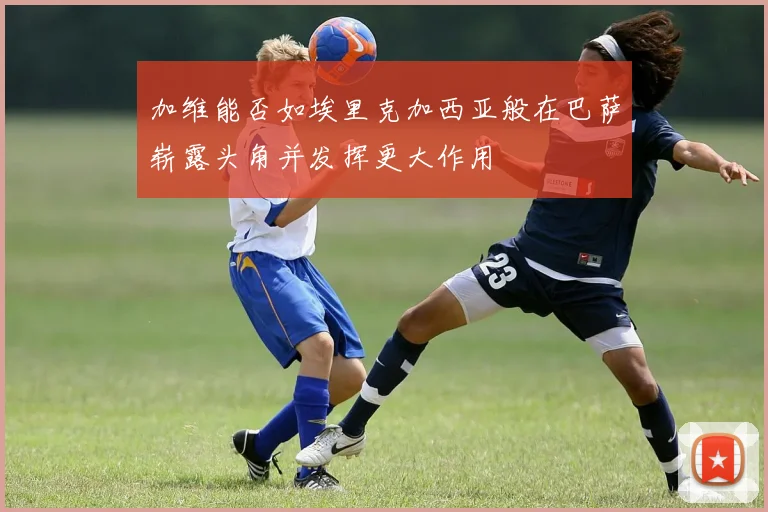 加维能否如埃里克加西亚般在巴萨崭露头角并发挥更大作用