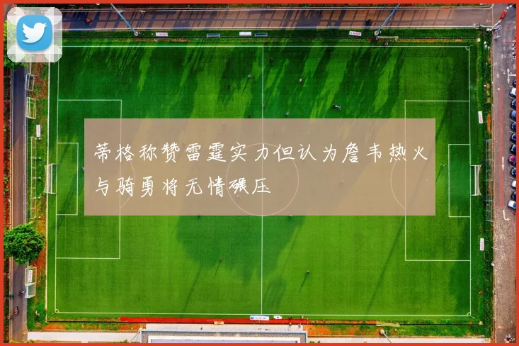 蒂格称赞雷霆实力但认为詹韦热火与骑勇将无情碾压