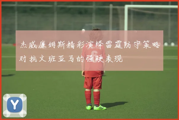 杰威廉姆斯精彩演绎雷霆防守策略对抗文班亚马的强硬表现