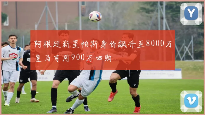 阿根廷新星帕斯身价飙升至8000万皇马可用900万回购