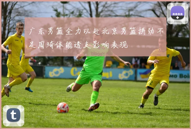 广东男篮全力以赴北京男篮拼劲不足周琦体能透支影响表现